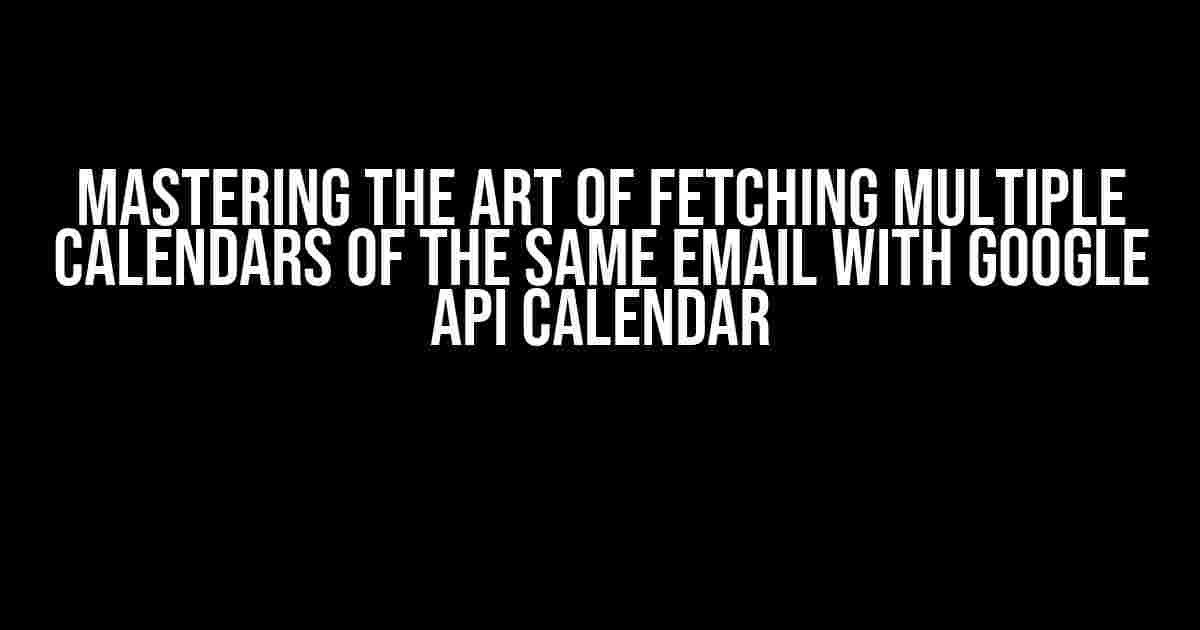 Mastering the Art of Fetching Multiple Calendars of the Same Email with Google API Calendar