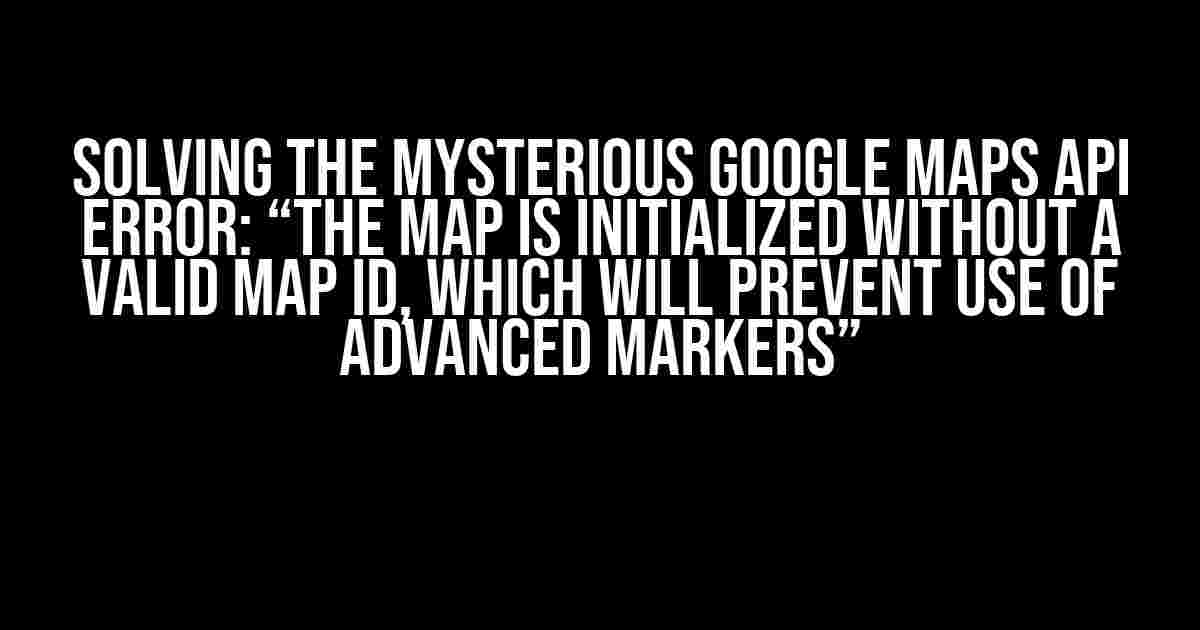 Solving the Mysterious Google Maps API Error: “The map is initialized without a valid Map ID, which will prevent use of Advanced Markers”