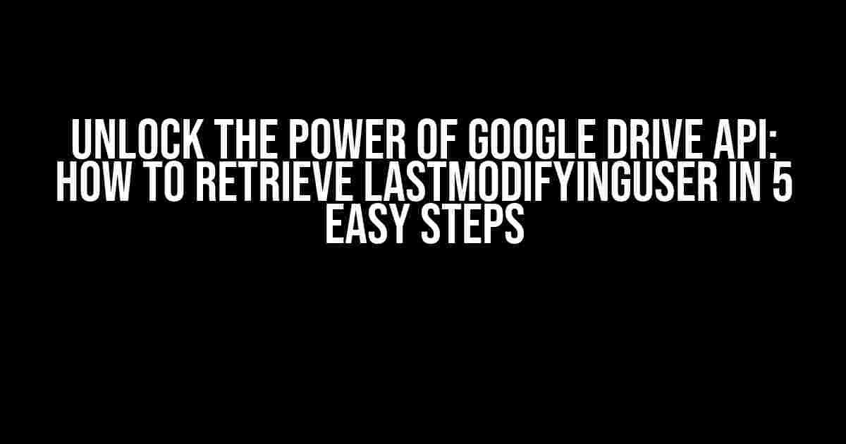 Unlock the Power of Google Drive API: How to Retrieve lastModifyingUser in 5 Easy Steps